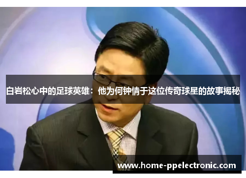白岩松心中的足球英雄：他为何钟情于这位传奇球星的故事揭秘