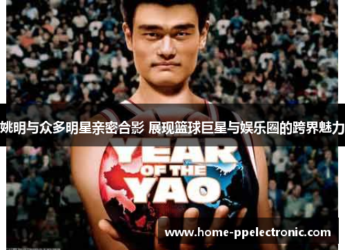 姚明与众多明星亲密合影 展现篮球巨星与娱乐圈的跨界魅力