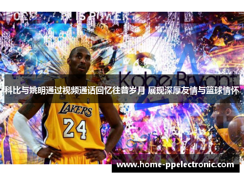 科比与姚明通过视频通话回忆往昔岁月 展现深厚友情与篮球情怀