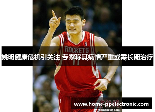 姚明健康危机引关注 专家称其病情严重或需长期治疗
