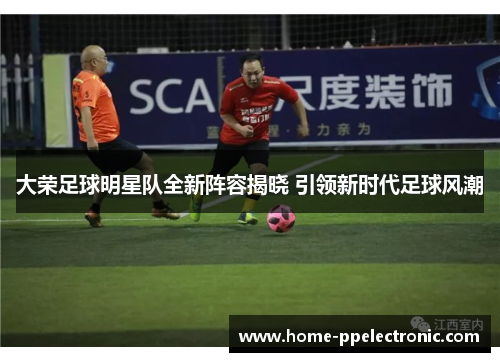 大荣足球明星队全新阵容揭晓 引领新时代足球风潮
