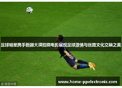 足球明星携手新疆大漠拍摄电影展现足球激情与丝路文化交融之美
