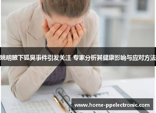 姚明腋下狐臭事件引发关注 专家分析其健康影响与应对方法