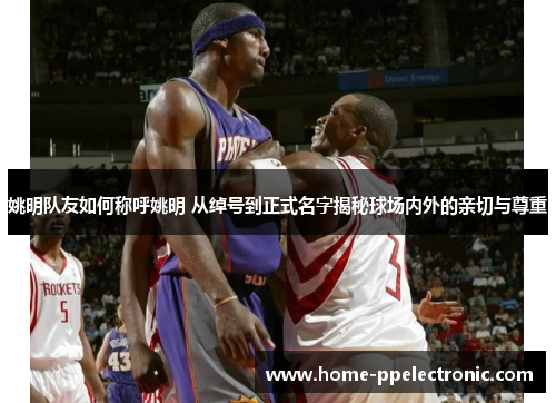 姚明队友如何称呼姚明 从绰号到正式名字揭秘球场内外的亲切与尊重