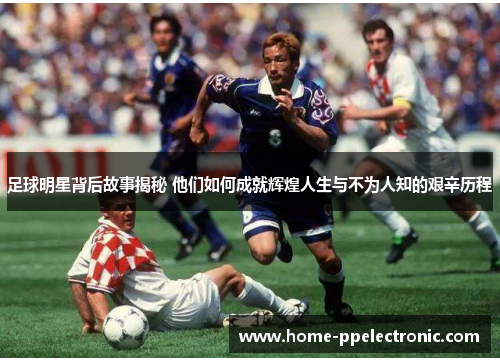 足球明星背后故事揭秘 他们如何成就辉煌人生与不为人知的艰辛历程