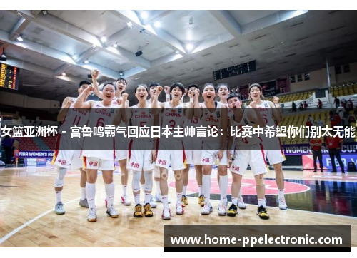 女篮亚洲杯 - 宫鲁鸣霸气回应日本主帅言论：比赛中希望你们别太无能