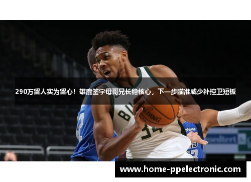 290万留人实为留心！雄鹿签字母哥兄长稳核心，下一步瞄准威少补控卫短板