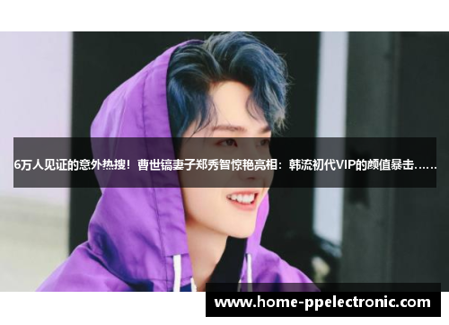 6万人见证的意外热搜！曹世镐妻子郑秀智惊艳亮相：韩流初代VIP的颜值暴击……