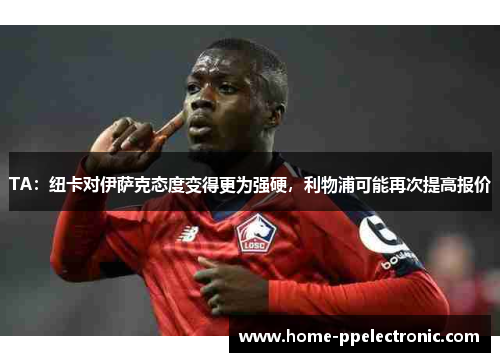 TA：纽卡对伊萨克态度变得更为强硬，利物浦可能再次提高报价